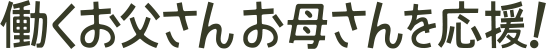 働くお父さんお母さんを応援！