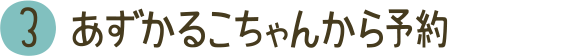 3 あずかるこちゃんから予約
