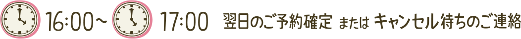 16:00~17:00 翌日のご予約確定 または キャンセル待ちのご連絡